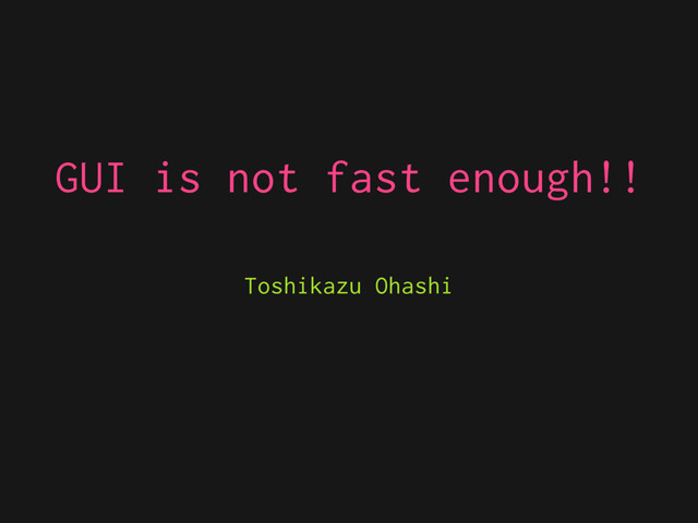 GUI is not fast enough!!
Toshikazu Ohashi
