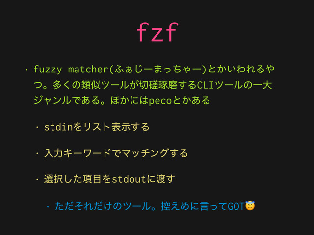 fzf
• fuzzy matcher(;͊͡ʔ·ͬͪΌʔ)ͱ͔͍ΘΕΔ΍
ͭɻଟ͘ͷྨࣅπʔϧ͕੾᛭ୖຏ͢ΔCLIπʔϧͷҰେ
δϟϯϧͰ͋Δɻ΄͔ʹ͸pecoͱ͔͋Δ
• stdinΛϦετදࣔ͢Δ
• ೖྗΩʔϫʔυͰϚονϯά͢Δ
• બ୒߲ͨ͠໨Λstdoutʹ౉͢
• ͨͩͦΕ͚ͩͷπʔϧɻ߇͑ΊʹݴͬͯGOT

