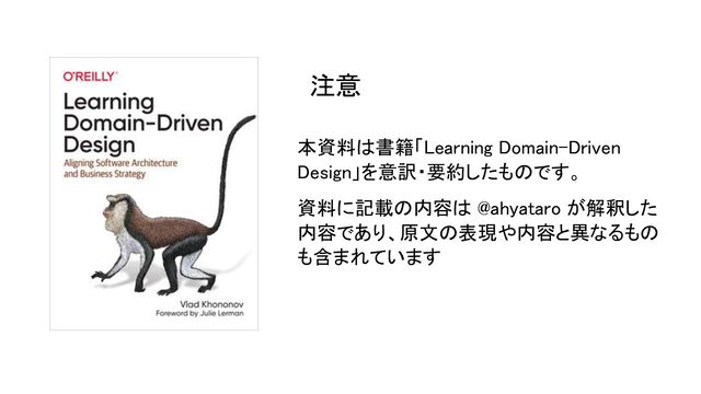本資料は書籍「Learning Domain-Driven
Design」を意訳・要約したものです。 
資料に記載の内容は @ahyataro が解釈した
内容であり、原文の表現や内容と異なるもの
も含まれています 
注意 
