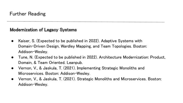 Further Reading 
● Kaiser, S. (Expected to be published in 2022). Adaptive Systems with
Domain-Driven Design, Wardley Mapping, and Team Topologies. Boston:
Addison-Wesley. 
● Tune, N. (Expected to be published in 2022). Architecture Modernization: Product,
Domain, & Team Oriented. Leanpub. 
● Vernon, V., & Jaskula, T. (2021). Implementing Strategic Monoliths and
Microservices. Boston: Addison-Wesley. 
● Vernon, V., & Jaskula, T. (2021). Strategic Monoliths and Microservices. Boston:
Addison-Wesley. 
 
Modernization of Legacy Systems 
