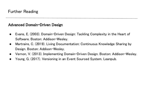 Further Reading 
● Evans, E. (2003). Domain-Driven Design: Tackling Complexity in the Heart of
Software. Boston: Addison-Wesley. 
● Martraire, C. (2019). Living Documentation: Continuous Knowledge Sharing by
Design. Boston: Addison-Wesley. 
● Vernon, V. (2013). Implementing Domain-Driven Design. Boston: Addison-Wesley. 
● Young, G. (2017). Versioning in an Event Sourced System. Leanpub. 
Advanced Domain-Driven Design 
