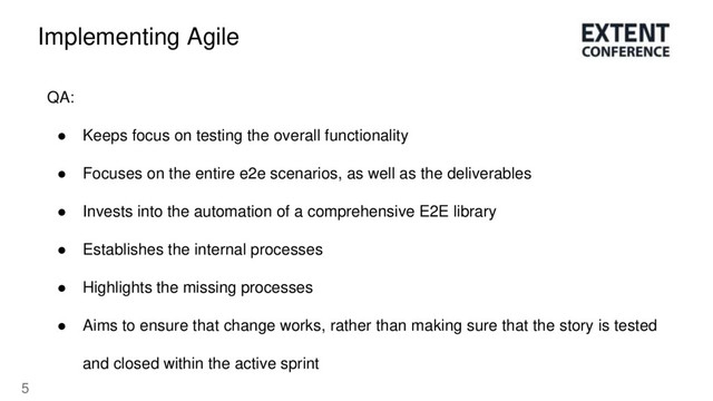 5
Implementing Agile
QA:
● Keeps focus on testing the overall functionality
● Focuses on the entire e2e scenarios, as well as the deliverables
● Invests into the automation of a comprehensive E2E library
● Establishes the internal processes
● Highlights the missing processes
● Aims to ensure that change works, rather than making sure that the story is tested
and closed within the active sprint
