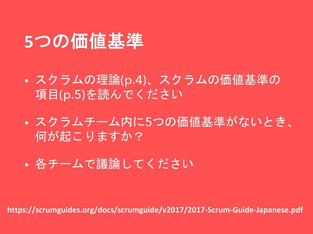 5つの価値基準
https://scrumguides.org/docs/scrumguide/v2017/2017-Scrum-Guide-Japanese.pdf
• スクラムの理論(p.4)、スクラムの価値基準の
項目(p.5)を読んでください
• スクラムチーム内に5つの価値基準がないとき、
何が起こりますか？
• 各チームで議論してください
