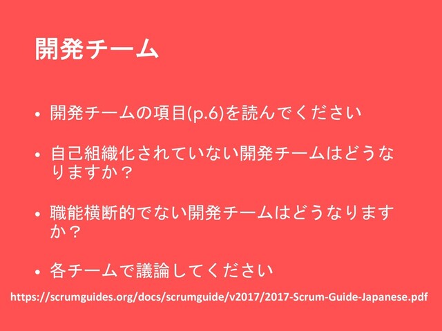 開発チーム
• 開発チームの項目(p.6)を読んでください
• 自己組織化されていない開発チームはどうな
りますか？
• 職能横断的でない開発チームはどうなります
か？
• 各チームで議論してください
https://scrumguides.org/docs/scrumguide/v2017/2017-Scrum-Guide-Japanese.pdf

