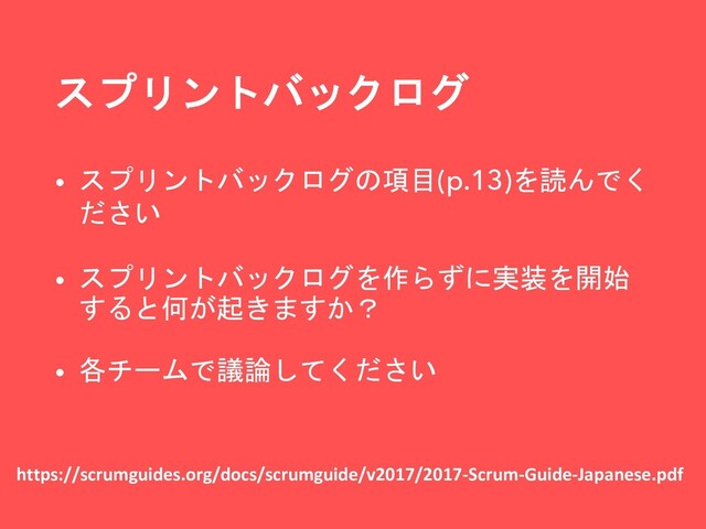 スプリントバックログ
https://scrumguides.org/docs/scrumguide/v2017/2017-Scrum-Guide-Japanese.pdf
• スプリントバックログの項目(p.13)を読んでく
ださい
• スプリントバックログを作らずに実装を開始
すると何が起きますか？
• 各チームで議論してください
