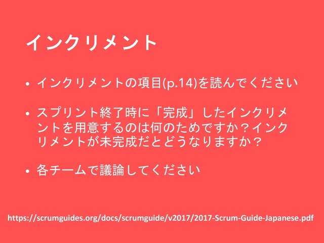 インクリメント
https://scrumguides.org/docs/scrumguide/v2017/2017-Scrum-Guide-Japanese.pdf
• インクリメントの項目(p.14)を読んでください
• スプリント終了時に「完成」したインクリメ
ントを用意するのは何のためですか？インク
リメントが未完成だとどうなりますか？
• 各チームで議論してください
