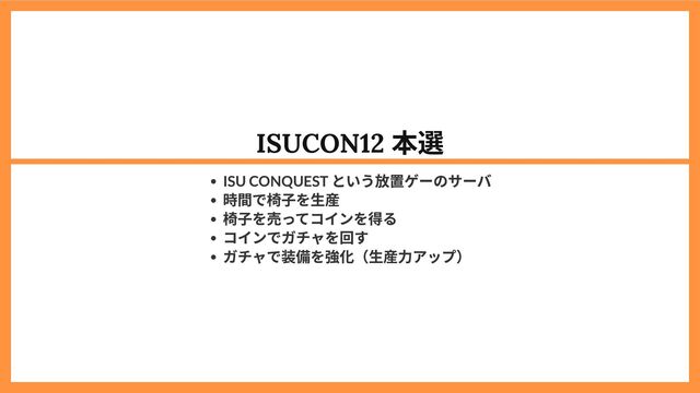 ISUCON12
本選
ISU CONQUEST
という放置ゲーのサーバ
時間で椅子を生産
椅子を売ってコインを得る
コインでガチャを回す
ガチャで装備を強化（生産力アップ）
