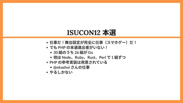 ISUCON12
本選
仕事だ！舞台設定が完全に仕事（スマホゲー）だ！
でも PHP
の本選進出者がいない！
30
組のうち 26
組が Go
他は Node
、Ruby
、Rust
、Perl
で 1
組ずつ
PHP
の参考実装は用意されている
@okashoi
さんの仕事
やるしかない
