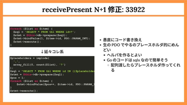 receivePresent N+1
修正: 33922
↓延々コレ系
愚直にコード書き換え
生の PDO
でやるのプレースホルダ的にめん
どい
ヘルパを作るとよい
Go
のコードは sqlx
なので簡単そう
配列渡したらプレースホルダ作ってくれ
る
foreach ($list as $item) {
$sql = 'SELECT * FROM tbl WHERE id=?';
$stmt = $this->db->prepare($sql);
$stmt->bindValue(1, $item->id, PDO::PARAM_INT);
$stmt->execute();
}
$placeholders = implode(
',',
array_fill(0, count($list), '?')
);
$sql = "SELECT * FROM tbl WHERE id IN ({$placeholder
$stmt = $this->db->prepare($sql);
$pos = 1;
foreach ($list as $item) {
$stmt->bindValue($pos++, $item->id, PDO::PARAM_I
}
$stmt->execute();
