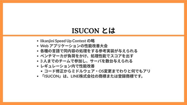 ISUCON
とは
Iikanjini Speed Up Contest
の略
Web
アプリケーションの性能改善大会
各種の言語で同内容の処理をする参考実装が与えられる
ベンチマーカが負荷をかけ、処理性能でスコアを出す
3
人までのチームで参加し、サーバを数台与えられる
レギュレーション内で性能改善
コード修正からミドルウェア・OS
変更までわりと何でもアリ
「ISUCON
」は、LINE
株式会社の商標または登録商標です。
