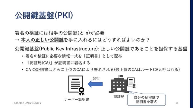 公開鍵基盤(PKI)
署名の検証には相手の公開鍵(と n)が必要
→ 本人の正しい公開鍵を手に入れるにはどうすればよいのか？
公開鍵基盤(Public Key Infrastructure): 正しい公開鍵であることを担保する基盤
• 署名の検証に必要な情報一式を「証明書」として配布
• 「認証局(CA)」が証明書に署名する
• CA の証明書はさらに上位のCAにより署名される(最上位のCAはルートCAと呼ばれる)
サーバー証明書
認証局
発行
自分の秘密鍵で
証明書を署名 16
