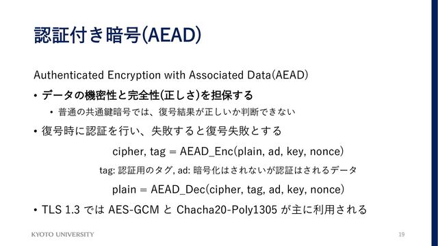 認証付き暗号(AEAD)
Authenticated Encryption with Associated Data(AEAD)
• データの機密性と完全性(正しさ)を担保する
• 普通の共通鍵暗号では、復号結果が正しいか判断できない
• 復号時に認証を行い、失敗すると復号失敗とする
cipher, tag = AEAD_Enc(plain, ad, key, nonce)
tag: 認証用のタグ, ad: 暗号化はされないが認証はされるデータ
plain = AEAD_Dec(cipher, tag, ad, key, nonce)
• TLS 1.3 では AES-GCM と Chacha20-Poly1305 が主に利用される
19
