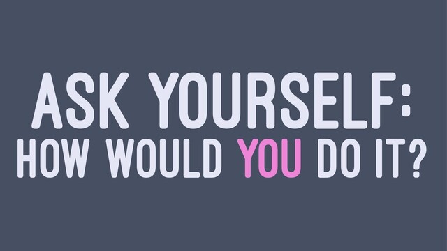 ASK YOURSELF:
HOW WOULD YOU DO IT?

