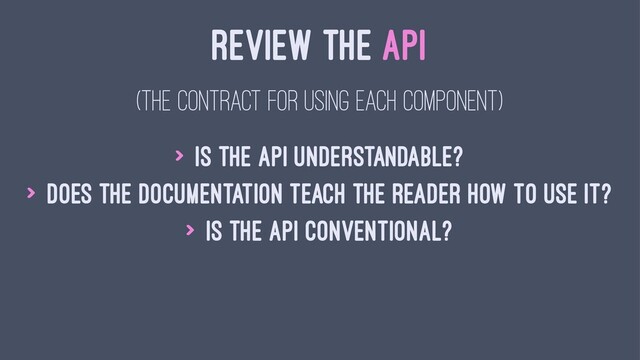 REVIEW THE API
(THE CONTRACT FOR USING EACH COMPONENT)
> Is the API understandable?
> Does the documentation teach the reader how to use it?
> Is the API conventional?
