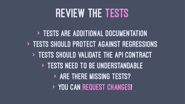 REVIEW THE TESTS
> Tests are additional documentation
> Tests should protect against regressions
> Tests should validate the API contract
> Tests need to be understandable
> Are there missing tests?
> You can request changes!
