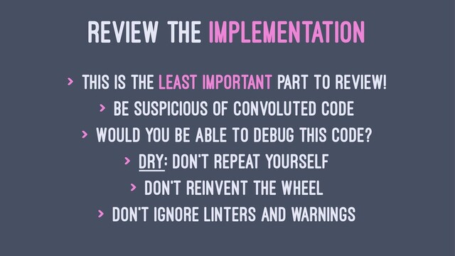 REVIEW THE IMPLEMENTATION
> This is the least important part to review!
> Be suspicious of convoluted code
> Would you be able to debug this code?
> DRY: Don't repeat yourself
> Don't reinvent the wheel
> Don't ignore linters and warnings
