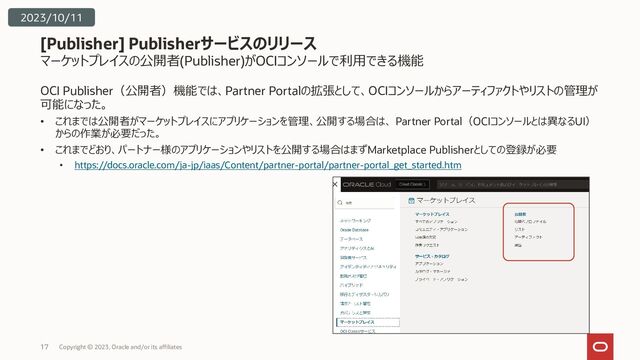 マーケットプレイスの公開者(Publisher)がOCIコンソールで利用できる機能
OCI Publisher（公開者）機能では、Partner Portalの拡張として、OCIコンソールからアーティファクトやリストの管理が
可能になった。
• これまでは公開者がマーケットプレイスにアプリケーションを管理、公開する場合は、 Partner Portal（OCIコンソールとは異なるUI）
からの作業が必要だった。
• これまでどおり、パートナー様のアプリケーションやリストを公開する場合はまずMarketplace Publisherとしての登録が必要
• https://docs.oracle.com/ja-jp/iaas/Content/partner-portal/partner-portal_get_started.htm
[Publisher] Publisherサービスのリリース
Copyright © 2023, Oracle and/or its affiliates
17
2023/10/11
