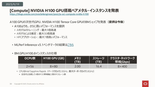 https://blogs.oracle.com/oracle4engineer/post/ja-oci-compute-nvidia-h100
A100 GPUの次世代GPU、NVIDIA H100 Tensor Core GPUのBMシェイプを発表（提供は今後）
• A100よりも、さらに高いパフォーマンスを提供
• AIモデルのトレーニング：最大9倍高速
• AIモデルによる推定：最大30倍高速
• HPCアプリケーション：最大7倍高いパフォ―マンス
• MLPerf Inference v3.1ベンチマークの結果はこちら
• BM.GPU.H100.8インスタンスの仕様
• CPUはIntel Sapphire Rapids（ベースクロック2.0GHz、最大ターボ・クロック3.8GHz）
• 全世代と比較して4倍のPCIE帯域幅と2倍のPCIEレーン数
[Compute] NVIDIA H100 GPU搭載ベアメタル・インスタンスを発表
Copyright © 2023, Oracle and/or its affiliates
30
2023/9/19
OCPU数 H100 GPU (GB) メモリ
(TB)
ストレージ
(TB)
クラスタ・ネットワーク
帯域(Gbps)
2×56 8×80 2.00 16.4 8×400
