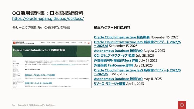 https://oracle-japan.github.io/ocidocs/
各サービスや機能カットの資料などを掲載
OCI活用資料集：日本語技術資料
Copyright © 2023, Oracle and/or its affiliates
36
最近アップデートされた資料
Oracle Cloud Infrastructure 技術概要 November 16, 2023
Oracle Cloud Infrastructure IaaS 新機能アップデート 2023/6
～2023/8 September 13, 2023
Autonomous Database 技術FAQ August 7, 2023
OCI セキュア・デスクトップ 概要 July 28, 2023
外部接続VPN接続(IPSec) 詳細 July 21, 2023
外部接続 FastConnect詳細 July 21, 2023
Oracle Cloud Infrastructure IaaS 新機能アップデート 2023/3
～2023/5 June 7, 2023
Autonomous Database 技術FAQ May 11, 2023
リソース・マネージャ概要 April 1, 2023
