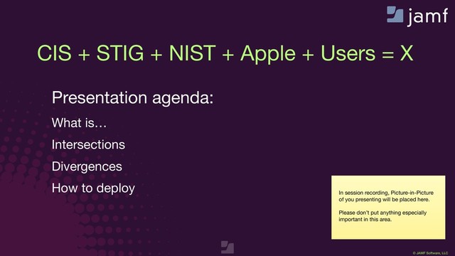 © JAMF Software, LLC
In session recording, Picture-in-Picture
of you presenting will be placed here.

Please don’t put anything especially
important in this area.
CIS + STIG + NIST + Apple + Users = X
Presentation agenda:

What is…

Intersections

Divergences

How to deploy

