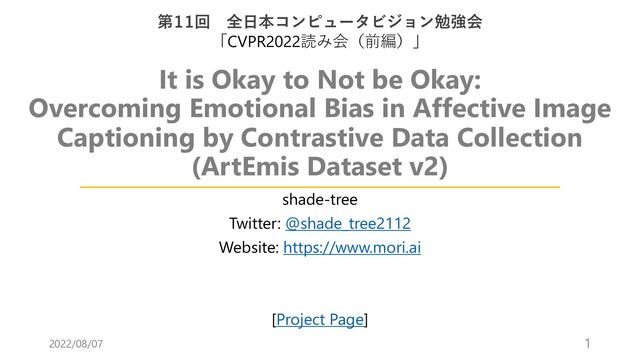 It is Okay to Not be Okay:
Overcoming Emotional Bias in Affective Image
Captioning by Contrastive Data Collection
(ArtEmis Dataset v2)
shade-tree
Twitter: @shade_tree2112
Website: https://www.mori.ai
[Project Page]
第11回 全⽇本コンピュータビジョン勉強会
「CVPR2022読み会（前編）」
2022/08/07 1
