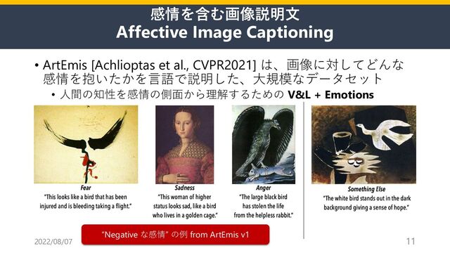 感情を含む画像説明⽂
Affective Image Captioning
• ArtEmis [Achlioptas et al., CVPR2021] は、画像に対してどんな
感情を抱いたかを⾔語で説明した、⼤規模なデータセット
• ⼈間の知性を感情の側⾯から理解するための V&L + Emotions
2022/08/07 11
“Negative な感情” の例 from ArtEmis v1
