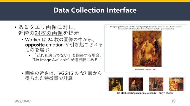 Data Collection Interface
• あるクエリ画像に対し、
近傍の24枚の画像を提⽰
• Worker は 24 枚の画像の中から、
opposite emotion が引き起こされる
ものを選ぶ
• 「どれも適当でない」と回答する場合、
“No Image Available” が選択肢にある
• 画像の近さは、VGG16 の fc7 層から
得られた特徴量で計算
2022/08/07 19
