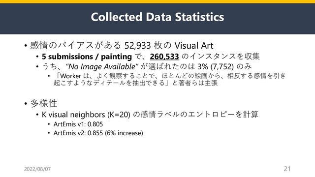 Collected Data Statistics
• 感情のバイアスがある 52,933 枚の Visual Art
• 5 submissions / painting で、260,533 のインスタンスを収集
• うち、”No Image Available” が選ばれたのは 3% (7,752) のみ
• 「Worker は、よく観察することで、ほとんどの絵画から、相反する感情を引き
起こすようなディテールを抽出できる」と著者らは主張
• 多様性
• K visual neighbors (K=20) の感情ラベルのエントロピーを計算
• ArtEmis v1: 0.805
• ArtEmis v2: 0.855 (6% increase)
2022/08/07 21
