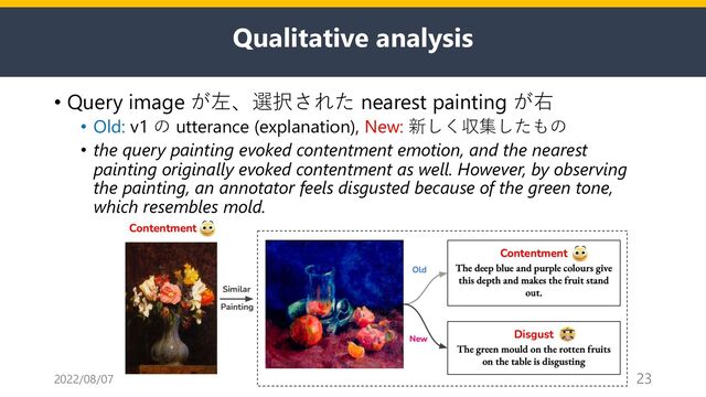 Qualitative analysis
• Query image が左、選択された nearest painting が右
• Old: v1 の utterance (explanation), New: 新しく収集したもの
• the query painting evoked contentment emotion, and the nearest
painting originally evoked contentment as well. However, by observing
the painting, an annotator feels disgusted because of the green tone,
which resembles mold.
2022/08/07 23
