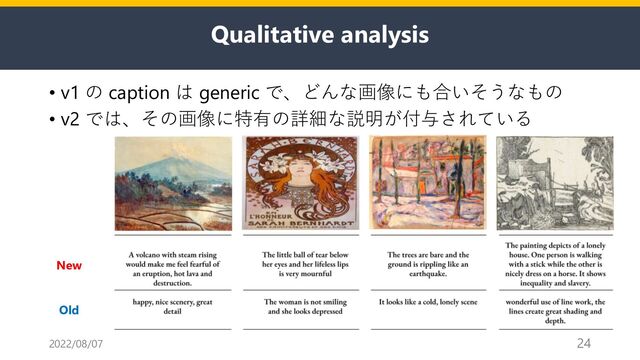 Qualitative analysis
• v1 の caption は generic で、どんな画像にも合いそうなもの
• v2 では、その画像に特有の詳細な説明が付与されている
2022/08/07 24
Old
New
