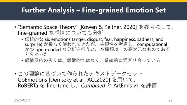 Further Analysis – Fine-grained Emotion Set
• “Semantic Space Theory” [Kowen & Keltner, 2020] を参考にして、
fine-grained な感情についても分析
• 伝統的な six emotions (anger, disgust, fear, happiness, sadness, and
surprise) が⻑らく使われてきたが、主観性を考慮し、computational
かつ open-ended な分析を⾏うと、25種類以上の⾼次元なものである
と分かった
• 感情反応の多くは、離散的ではなく、系統的に混ざり合っている
• この理論に基づいて作られたテキストデータセット
GoEmotions [Demszky et al., ACL2020] を⽤いて、
RoBERTa を fine-tune し、Combined と ArtEmis v1 を評価
2022/08/07 27
