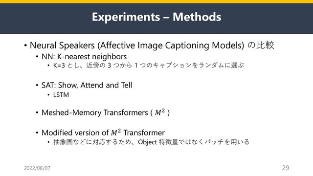 Experiments – Methods
• Neural Speakers (Affective Image Captioning Models) の⽐較
• NN: K-nearest neighbors
• K=3 とし、近傍の 3 つから 1 つのキャプションをランダムに選ぶ
• SAT: Show, Attend and Tell
• LSTM
• Meshed-Memory Transformers ( 𝑀" )
• Modified version of 𝑀" Transformer
• 抽象画などに対応するため、Object 特徴量ではなくパッチを⽤いる
2022/08/07 29
