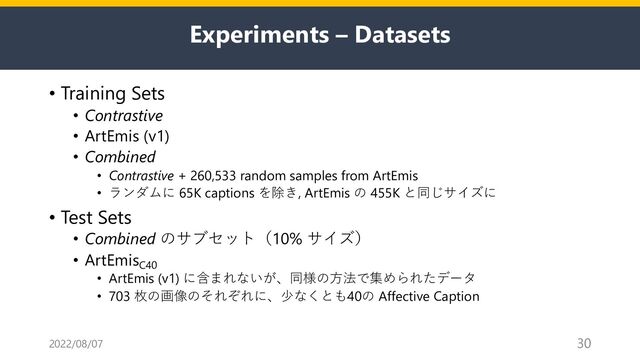 Experiments – Datasets
• Training Sets
• Contrastive
• ArtEmis (v1)
• Combined
• Contrastive + 260,533 random samples from ArtEmis
• ランダムに 65K captions を除き, ArtEmis の 455K と同じサイズに
• Test Sets
• Combined のサブセット（10% サイズ）
• ArtEmisC40
• ArtEmis (v1) に含まれないが、同様の⽅法で集められたデータ
• 703 枚の画像のそれぞれに、少なくとも40の Affective Caption
2022/08/07 30
