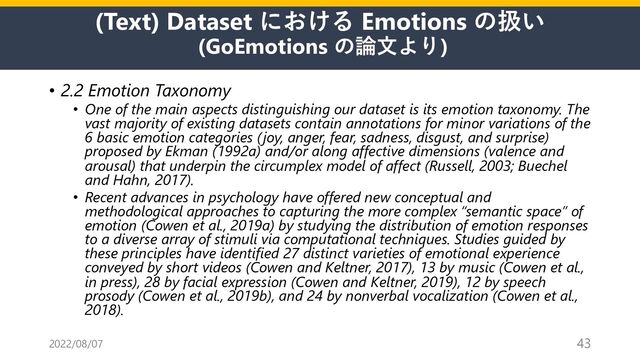 (Text) Dataset における Emotions の扱い
(GoEmotions の論⽂より)
• 2.2 Emotion Taxonomy
• One of the main aspects distinguishing our dataset is its emotion taxonomy. The
vast majority of existing datasets contain annotations for minor variations of the
6 basic emotion categories (joy, anger, fear, sadness, disgust, and surprise)
proposed by Ekman (1992a) and/or along affective dimensions (valence and
arousal) that underpin the circumplex model of affect (Russell, 2003; Buechel
and Hahn, 2017).
• Recent advances in psychology have offered new conceptual and
methodological approaches to capturing the more complex “semantic space” of
emotion (Cowen et al., 2019a) by studying the distribution of emotion responses
to a diverse array of stimuli via computational techniques. Studies guided by
these principles have identified 27 distinct varieties of emotional experience
conveyed by short videos (Cowen and Keltner, 2017), 13 by music (Cowen et al.,
in press), 28 by facial expression (Cowen and Keltner, 2019), 12 by speech
prosody (Cowen et al., 2019b), and 24 by nonverbal vocalization (Cowen et al.,
2018).
2022/08/07 43
