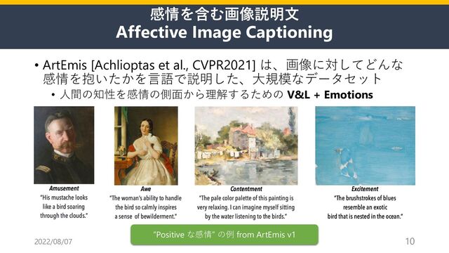 感情を含む画像説明⽂
Affective Image Captioning
• ArtEmis [Achlioptas et al., CVPR2021] は、画像に対してどんな
感情を抱いたかを⾔語で説明した、⼤規模なデータセット
• ⼈間の知性を感情の側⾯から理解するための V&L + Emotions
2022/08/07 10
“Positive な感情” の例 from ArtEmis v1
