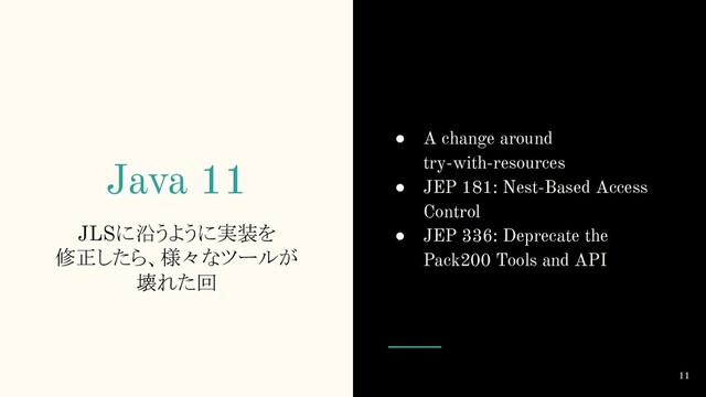 Java 11
JLSに沿うように実装を
修正したら、様々なツールが
壊れた回
11
● A change around
try-with-resources
● JEP 181: Nest-Based Access
Control
● JEP 336: Deprecate the
Pack200 Tools and API
