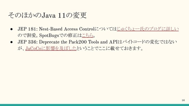 そのほかのJava 11の変更
● JEP 181: Nest-Based Access Controlについてはじゅくちょー氏のブログに詳しい
ので割愛。SpotBugsでの修正はこちら。
● JEP 336: Deprecate the Pack200 Tools and APIはバイトコードの変化ではない
が、JaCoCoに影響を及ぼしたということでここに載せておきます。
16
