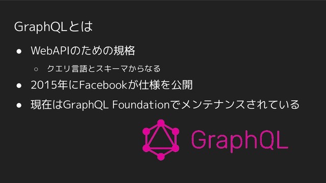 GraphQLとは
● WebAPIのための規格
○ クエリ言語とスキーマからなる
● 2015年にFacebookが仕様を公開
● 現在はGraphQL Foundationでメンテナンスされている
