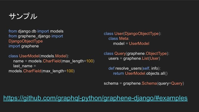 サンプル
from django.db import models
from graphene_django import
DjangoObjectType
import graphene
class UserModel(models.Model):
name = models.CharField(max_length=100)
last_name =
models.CharField(max_length=100)
class User(DjangoObjectType):
class Meta:
model = UserModel
class Query(graphene.ObjectType):
users = graphene.List(User)
def resolve_users(self, info):
return UserModel.objects.all()
schema = graphene.Schema(query=Query)
https://github.com/graphql-python/graphene-django/#examples
