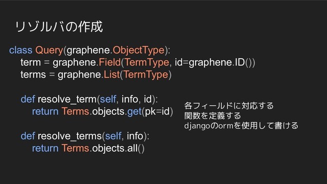 リゾルバの作成
class Query(graphene.ObjectType):
term = graphene.Field(TermType, id=graphene.ID())
terms = graphene.List(TermType)
def resolve_term(self, info, id):
return Terms.objects.get(pk=id)
def resolve_terms(self, info):
return Terms.objects.all()
各フィールドに対応する
関数を定義する
djangoのormを使用して書ける
