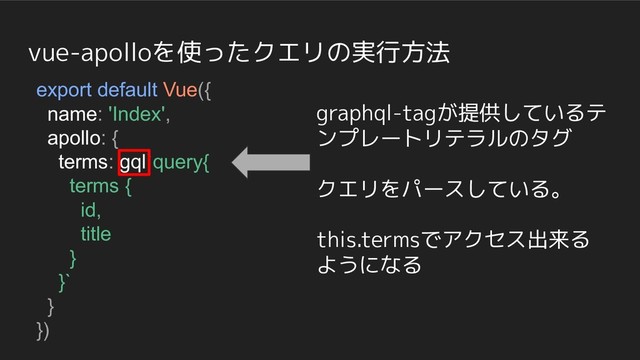 vue-apolloを使ったクエリの実行方法
export default Vue({
name: 'Index',
apollo: {
terms: gql`query{
terms {
id,
title
}
}`
}
})
graphql-tagが提供しているテ
ンプレートリテラルのタグ
クエリをパースしている。
this.termsでアクセス出来る
ようになる
