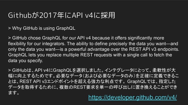 Githubが2017年にAPI v4に採用
> Why GitHub is using GraphQL
> GitHub chose GraphQL for our API v4 because it offers significantly more
flexibility for our integrators. The ability to define precisely the data you want—and
only the data you want—is a powerful advantage over the REST API v3 endpoints.
GraphQL lets you replace multiple REST requests with a single call to fetch the
data you specify.
> GitHubは、API v4にGraphQLを選択しました。インテグレータにとって、柔軟性が大
幅に向上するためです。必要なデータ（および必要なデータのみ）を正確に定義できるこ
とは、REST API v3エンドポイントを超える強力な利点です。 GraphQLでは、指定した
データを取得するために、複数のREST要求を単一の呼び出しに置き換えることができ
ます。
https://developer.github.com/v4/
