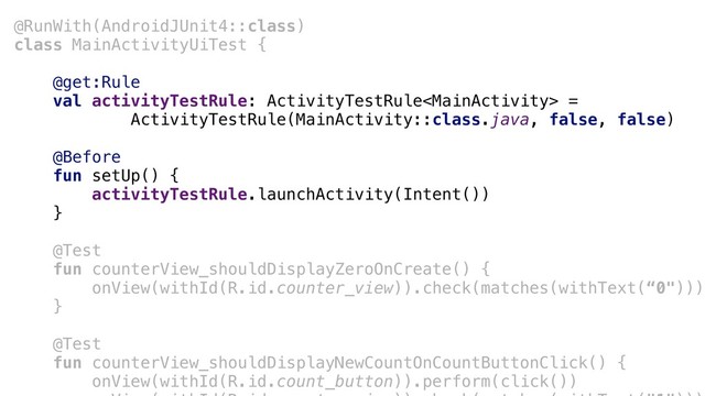 @RunWith(AndroidJUnit4::class)
class MainActivityUiTest {
@get:Rule
val activityTestRule: ActivityTestRule =
ActivityTestRule(MainActivity::class.java, false, false)
@Before
fun setUp() {
activityTestRule.launchActivity(Intent())
}a
@Test+
fun counterView_shouldDisplayZeroOnCreate() {
+onView(withId(R.id.counter_view)).check(matches(withText(“0")))
}b
@Test
fun counterView_shouldDisplayNewCountOnCountButtonClick() {
onView(withId(R.id.count_button)).perform(click())
