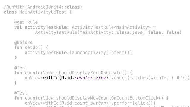 @RunWith(AndroidJUnit4::class)
class MainActivityUiTest {
@get:Rule
val activityTestRule: ActivityTestRule =
ActivityTestRule(MainActivity::class.java, false, false)
@Before
fun setUp() {
activityTestRule.launchActivity(Intent())
}a
@Test
fun counterView_shouldDisplayZeroOnCreate() {
onView(withId(R.id.counter_view)).check(matches(withText("0")))
}b
@Test
fun counterView_shouldDisplayNewCountOnCountButtonClick() {
onView(withId(R.id.count_button)).perform(click())
