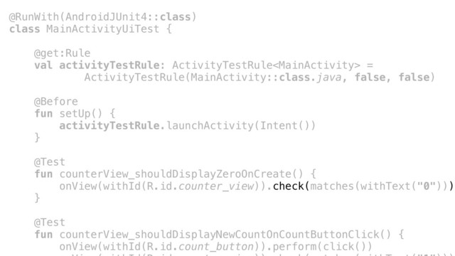 @RunWith(AndroidJUnit4::class)
class MainActivityUiTest {
@get:Rule
val activityTestRule: ActivityTestRule =
ActivityTestRule(MainActivity::class.java, false, false)
@Before
fun setUp() {
activityTestRule.launchActivity(Intent())
}a
@Test
fun counterView_shouldDisplayZeroOnCreate() {
onView(withId(R.id.counter_view)).check(matches(withText("0")))
}b
@Test
fun counterView_shouldDisplayNewCountOnCountButtonClick() {
onView(withId(R.id.count_button)).perform(click())
