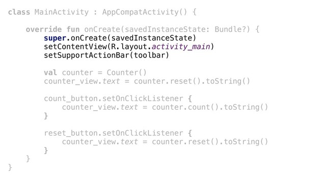 class MainActivity : AppCompatActivity() {
override fun onCreate(savedInstanceState: Bundle?) {
super.onCreate(savedInstanceState)
setContentView(R.layout.activity_main)
setSupportActionBar(toolbar)
val counter = Counter()
counter_view.text = counter.reset().toString()
count_button.setOnClickListener {
counter_view.text = counter.count().toString()
}
reset_button.setOnClickListener {
counter_view.text = counter.reset().toString()
}
}
}
