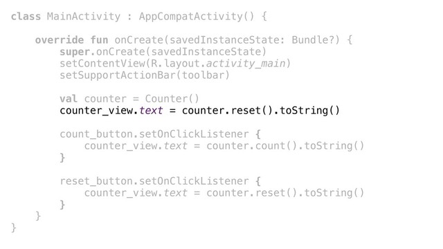 class MainActivity : AppCompatActivity() {
override fun onCreate(savedInstanceState: Bundle?) {
super.onCreate(savedInstanceState)
setContentView(R.layout.activity_main)
setSupportActionBar(toolbar)
val counter = Counter()
counter_view.text = counter.reset().toString()
count_button.setOnClickListener {
counter_view.text = counter.count().toString()
}+
reset_button.setOnClickListener {
counter_view.text = counter.reset().toString()
}+
}+
}+
