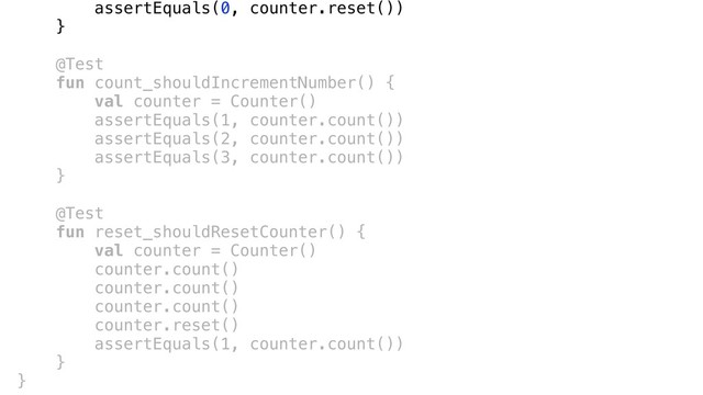 assertEquals(0, counter.reset())
}a
@Test
fun count_shouldIncrementNumber() {
val counter = Counter()
assertEquals(1, counter.count())
assertEquals(2, counter.count())
assertEquals(3, counter.count())
}b
@Test
fun reset_shouldResetCounter() {
val counter = Counter()
counter.count()
counter.count()
counter.count()
counter.reset()
assertEquals(1, counter.count())
}c
}d
