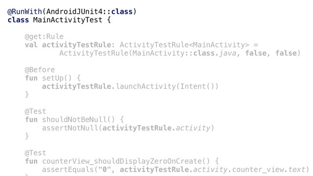 @RunWith(AndroidJUnit4::class)
class MainActivityTest {
@get:Rule
val activityTestRule: ActivityTestRule =
ActivityTestRule(MainActivity::class.java, false, false)
@Before
fun setUp() {
activityTestRule.launchActivity(Intent())
}a
@Test
fun shouldNotBeNull() {
assertNotNull(activityTestRule.activity)
}b
@Test
fun counterView_shouldDisplayZeroOnCreate() {
assertEquals("0", activityTestRule.activity.counter_view.text)
