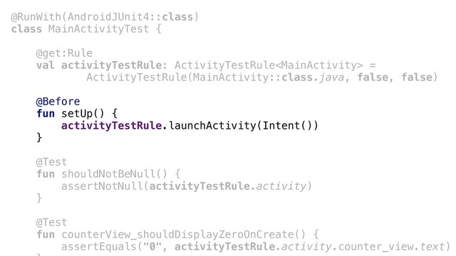 @RunWith(AndroidJUnit4::class)
class MainActivityTest {
@get:Rule
val activityTestRule: ActivityTestRule =
ActivityTestRule(MainActivity::class.java, false, false)
@Before
fun setUp() {
activityTestRule.launchActivity(Intent())
}a
@Test
fun shouldNotBeNull() {
assertNotNull(activityTestRule.activity)
}b
@Test
fun counterView_shouldDisplayZeroOnCreate() {
assertEquals("0", activityTestRule.activity.counter_view.text)
